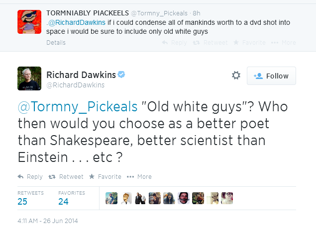 screen cap of a tweet authored by @Tormny_Pickeals reading: 'if i could condense all of mankinds worth to a dvd shot into space i would be sure to include only old white guys' and Richard Dawkins responding: ''Old white guys'? Who then would you choose as a better poet than Shakespeare, better scientist than Einstein . . . etc ?'